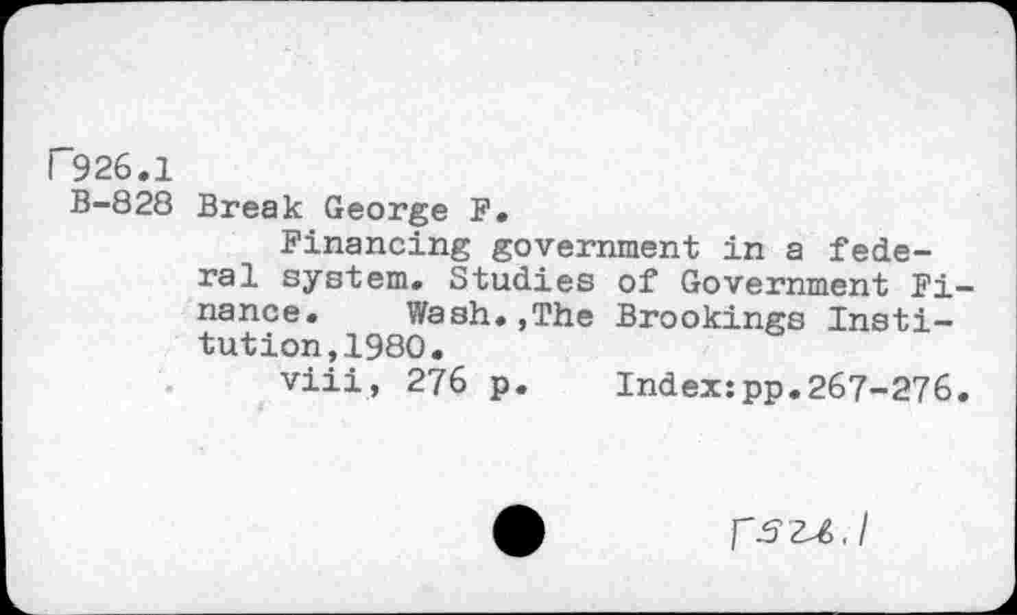 ﻿I 926.1
B-828 Break George F.
Financing government in a federal system. Studies of Government Finance. Wash.,The Brookings Institution, 1980.
viii, 276 p. Index:pp.267-276.
fszA.I